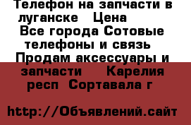 Телефон на запчасти в луганске › Цена ­ 300 - Все города Сотовые телефоны и связь » Продам аксессуары и запчасти   . Карелия респ.,Сортавала г.